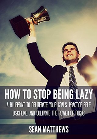 How To Stop Being Lazy: A Blueprint to Obliterate Your Goals, Practice Self Discipline, and Cultivate the Power of Focus (Kindle Edition)