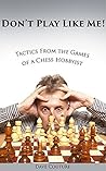 Don't Play Like Me! Tactics From the Games of a Chess Hobbyist Don't Play Like Me! Tactics From the Games of a Chess Hobbyist