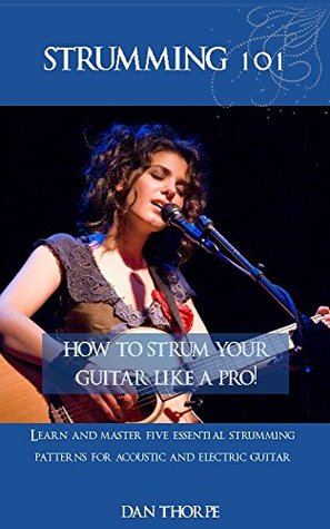 Strumming 101: How To Strum Your Guitar Like A Pro!: Learn and Master Five Essential Strumming Patterns for Acoustic and Electric Guitar (Kindle Edition)