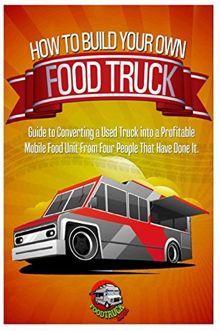 How to Build Your Own Food Truck: A Guide to Converting a Used Truck into a Profitable Mobile Food Unit From Four People That Have Done it