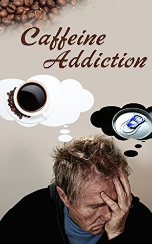 Caffeine Addiction: The Cure To Overcoming Addiction To Caffeine And Understanding It's Affect On The Body