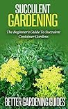 Succulent Gardening: The Beginner's Guide To Succulent Container Gardens (Cacti And Succulents, Growing Succulents, Cactus)