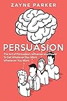 Persuasion: The Art of Persuasion, Influence, and Power To Get Whatever You Want, Whenever You Want