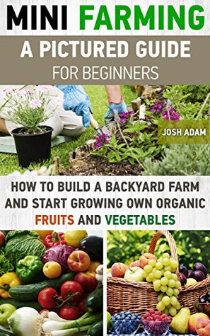 Mini Farming: A Pictured Guide For Beginners: How To Build A Backyard Farm And Start Growing Own Organic Fruits And Vegetables.: (Organic, mini farming ... Homesteading and Urban Gardening Book 3)