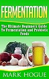 Fermentation: The Ultimate Beginners Guide to Fermentation and Probiotic Foods