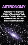 Astronomy: Astronomy For Beginners: Discover The Amazing Truth About New Galaxies, Worm Holes, Black Holes And The Latest Discoveries In Astronomy (Astronomy For Beginners, Astronomy 101)