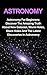 Astronomy: Astronomy For Beginners: Discover The Amazing Truth About New Galaxies, Worm Holes, Black Holes And The Latest Discoveries In Astronomy (Astronomy For Beginners, Astronomy 101)