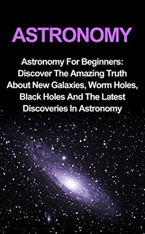 Astronomy: Astronomy For Beginners: Discover The Amazing Truth About New Galaxies, Worm Holes, Black Holes And The Latest Discoveries In Astronomy (Astronomy For Beginners, Astronomy 101)