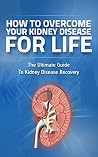 How to Overcome Kidney Disease for Life: Kidney Failure, Kidnney Disease, Kidney Disease Treatment, Kidney Disease Prevention (Kidney Failure, Kidney Disease, ... and Prevention, Chronic Kidney Disease,) How to Overcome Kidney Disease for Life: Kidney Failure, Kidnney Disease, Kidney Disease Treatment, Kidney Disease Prevention (Kidney Failure, Kidney Disease, ... and Prevention, Chronic Kidney Disease,)