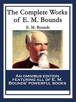 The Complete Works of E. M. Bounds: Power Through Prayer; Prayer and Praying Men; The Essentials of Prayer; The Necessity of Prayer; The Possibilities ... Purpose in Prayer; The Weapon of Prayer