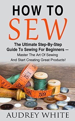 How To Sew: The Ultimate Step-By-Step Guide To Sewing For Beginners – Master The Art Of Sewing And Start Creating Great Products! (Hand Sewing, Sewing Patterns, Sewing For Beginners)