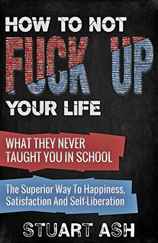How To Not F*** Up Your Life: What They Never Taught You In School - The Superior Way To Happiness, Satisfaction and Self-Liberation (Kindle Edition)