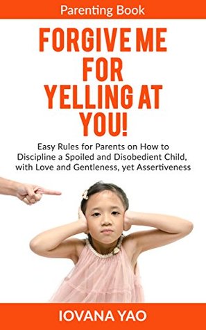 Parenting: FORGIVE ME FOR YELLING AT YOU! How to Discipline a Spoiled and Disobedient Child, with Love and Gentleness, yet Assertiveness (Parenting,Toddlers,Single,With Love and Logic,Child,Books)