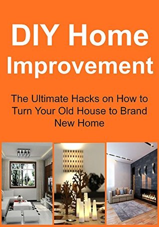 DIY Home Improvement: The Ultimate Hacks on How to Turn Your Old House to Brand New Home: (Home Improvement, Home Improvement Guide, Home Improvement Tips, Home Improvement Ideas)