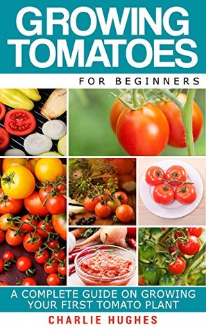 Growing Tomatoes for Beginners: A Complete Guide on Growing Your First Tomato Plant (Growing Tomatoes, Your First Tomato Plant, Growing Tomatoes for Beginners, Growing Vegetables)
