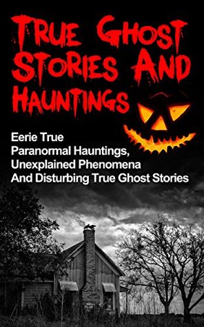 True Ghost Stories And Hauntings: Eerie True Paranormal Hauntings, Unexplained Phenomena And Disturbing True Ghost Stories (True Ghost Stories, Bizarre True Stories,)