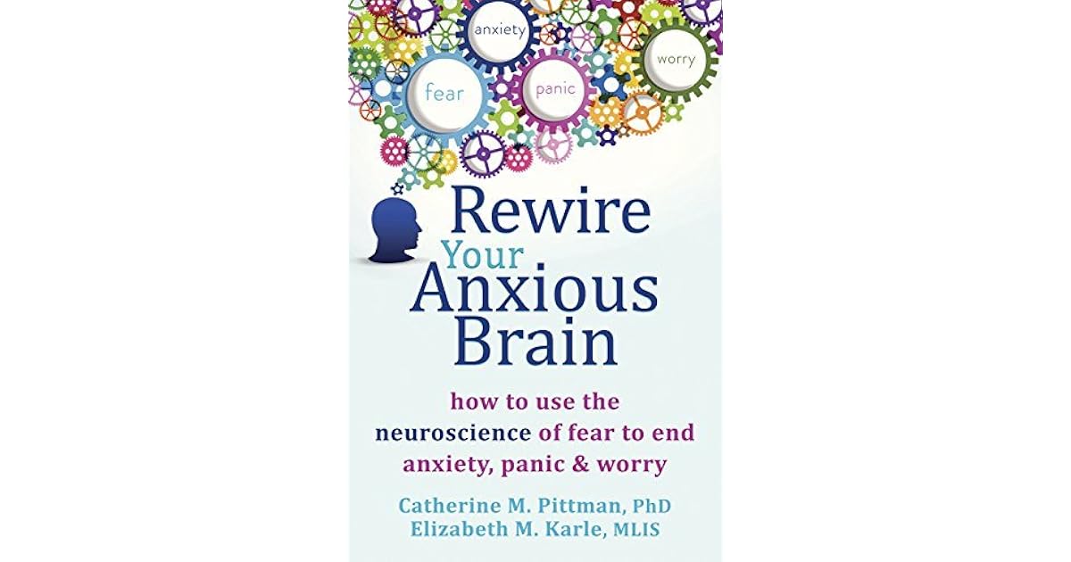 Rewire Your Anxious Brain How to Use the Neuroscience of Fear to End