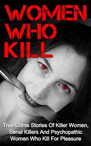 Women Who Kill: True Crime Stories Of Killer Women, Serial Killers And Psychopathic Women Who Kill For Pleasure (Kindle Edition)