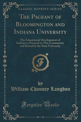 The Pageant of Bloomington and Indiana University: The Educational Development of Indiana as Focused in This Community and Served by the State University (Classic Reprint)