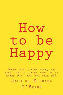 How to be Happy: Read this little book, or even just a little part of it every day, and you will be!