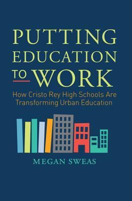 Putting Education to Work: How Cristo Rey High Schools Are Transforming Urban Education – A Blueprint for Reform Through Values and Professional Experience
