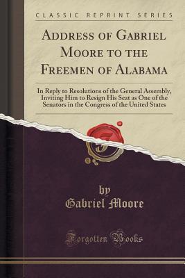 Address of Gabriel Moore to the Freemen of Alabama: In Reply to Resolutions of the General Assembly, Inviting Him to Resign His Seat as One of the ... of the United States (Classic Reprint)