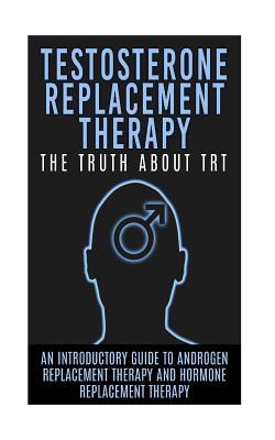 Testosterone Replacement Therapy: The Truth About TRT: An Introductory Guide to Androgen Replacement Therapy And Hormone Replacement Therapy (TRT, Testosterone, Hormone Replacement Therapy)