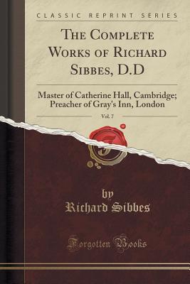The Complete Works of Richard Sibbes, D.D, Vol. 7: Master of Catherine Hall, Cambridge; Preacher of Gray's Inn, London (Classic Reprint)