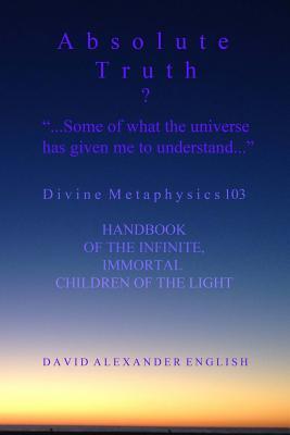 ABSOLUTE TRUTH? "...Some Of What The Universe Has Given Me To Understand...": Divine Metaphysics 103, Handbook of the Infinite, Immortal Children of the Light