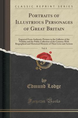Portraits of Illustrious Personages of Great Britain, Vol. 8: Engraved From Authentic Pictures in the Galleries of the Nobility and the Public ... Historical Memoirs of Their Lives and Actions