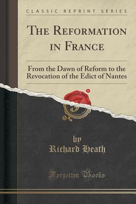 The Reformation in France (Classic Reprint): From the Dawn of Reform to the Revocation of the Edict of Nantes