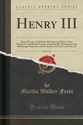 Henry III, Vol. 3 of 3: King of France and Poland, His Court and Times, from Numerous Unpublished Sources, Including Ms. Documents in the Bibliotheque Imperials, and the Archives of France and Italy, Etc