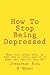 How To Stop Being Depressed: Read this little book, or even just a little part of it every day, and you will be!