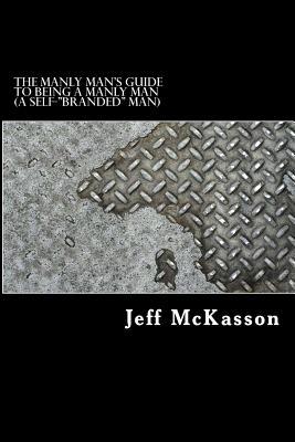The MANLY MAN'S GUIDE TO BEING A MANLY MAN (A Self-"BRANDED" MAN): What it takes to be a true MAN'S MAN in today's messed up, impolite, inattentive, disrespectful, mannerless and gender-bent world