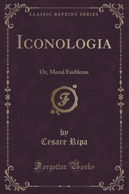 Iconologia, or Moral Emblems: Wherein Are Express'd Various Images of Virtues, Vices, Passions, Arts, Humours, Elements and Celestial Bodies, as Design'd by the Ancient Egyptians, Greeks, Romans, a...