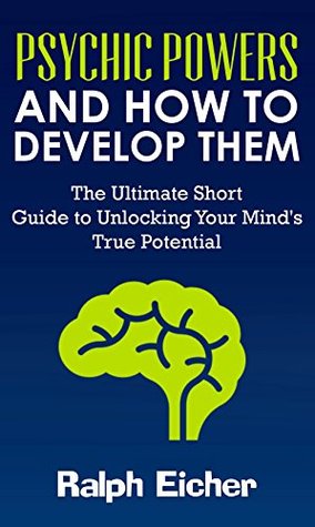 Psychic Powers And How to Develop Them: The Ultimate Short Guide to Unlocking Your Mind's True Potential (Kindle Edition)
