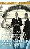 The Amateur Officiant: A Step-By-Step Guide to Writing and Performing a Great First Ceremony For Family or Friends