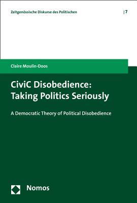 Civic Disobedience: Taking Politics Seriously: A Democratic Theory of Political Disobedience (Zeitgenossische Diskurse Des Politischen)