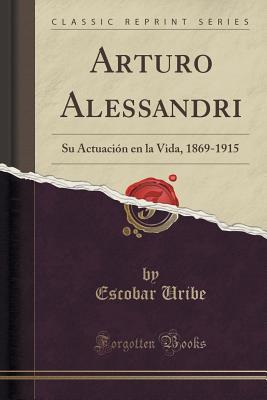 Arturo Alessandri (Classic Reprint): Su Actuación en la Vida, 1869-1915 (Spanish Edition)