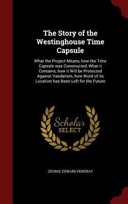 The Story of the Westinghouse Time Capsule: What the Project Means, how the Time Capsule was Constructed, What it Contains, how it Will be Protected ... of its Location has Been Left for the Future