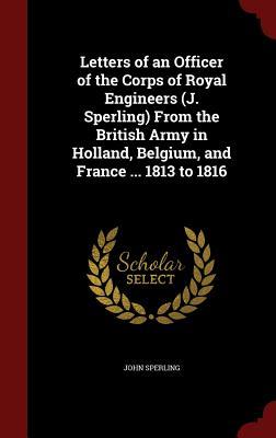 Letters of an Officer of the Corps of Royal Engineers (J. Sperling) From the British Army in Holland, Belgium, and France ... 1813 to 1816