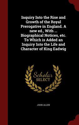 Inquiry Into the Rise and Growth of the Royal Prerogative in England. A new ed., With ... Biographical Notices, etc. To Which is Added an Inquiry Into the Life and Character of King Eadwig