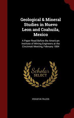 Geological & Mineral Studies in Nuevo Leon and Coahuila, Mexico: A Paper Read Before the American Institute of Mining Engineers at the Cincinnati Meeting, February 1884