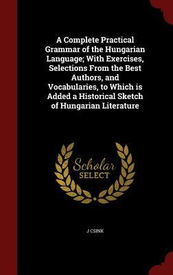 A Complete Practical Grammar of the Hungarian Language; With Exercises, Selections From the Best Authors, and Vocabularies, to Which is Added a Historical Sketch of Hungarian Literature