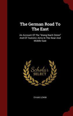 The German Road To The East: An Account Of The "drang Nach Osten" And Of Teutonic Aims In The Near And Middle East