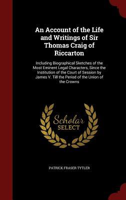 An Account of the Life and Writings of Sir Thomas Craig of Riccarton: Including Biographical Sketches of the Most Eminent Legal Characters, Since the Institution of the Court of Session by James V till the Period of the Union of the Crowns