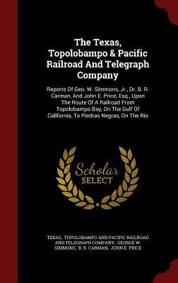 The Texas, Topolobampo & Pacific Railroad And Telegraph Company: Reports Of Geo. W. Simmons, Jr., Dr. B. R. Carman, And John E. Price, Esq., Upon The ... Of California, To Piedras Negras, On The Rio