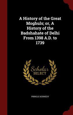 A History of the Great Moghuls; or, A History of the Badshahate of Delhi From 1398 A.D. to 1739