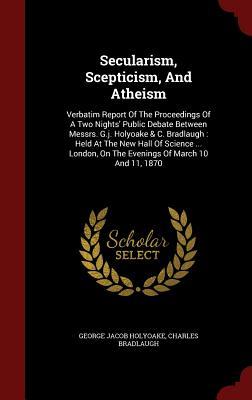 Secularism, Scepticism, And Atheism: Verbatim Report Of The Proceedings Of A Two Nights' Public Debate Between Messrs. G.j. Holyoake & C. Bradlaugh : ... On The Evenings Of March 10 And 11, 1870