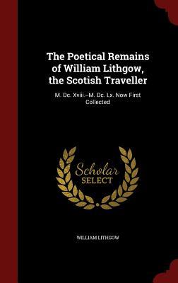 The Poetical Remains of William Lithgow, the Scotish Traveller: M. DC. XVIII - M. DC. LX, Now First Collected